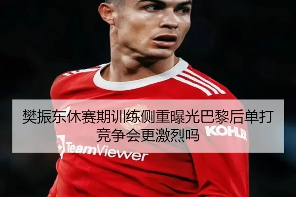 樊振东休赛期训练侧重曝光巴黎后单打竞争会更激烈吗